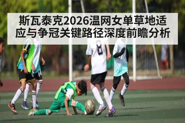 斯瓦泰克2026温网女单草地适应与争冠关键路径深度前瞻分析