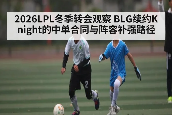2026LPL冬季转会观察 BLG续约Knight的中单合同与阵容补强路径